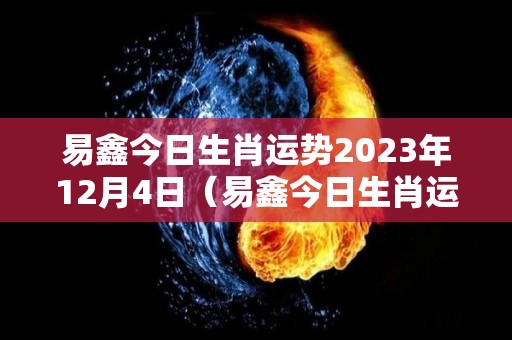 易鑫今日生肖运势2023年12月4日（易鑫今日生肖运势2023年12月4日出生）