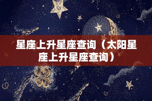 星座上升星座查询（太阳星座上升星座查询）