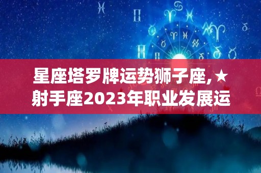 星座塔罗牌运势狮子座,★射手座2023年职业发展运势(很重要