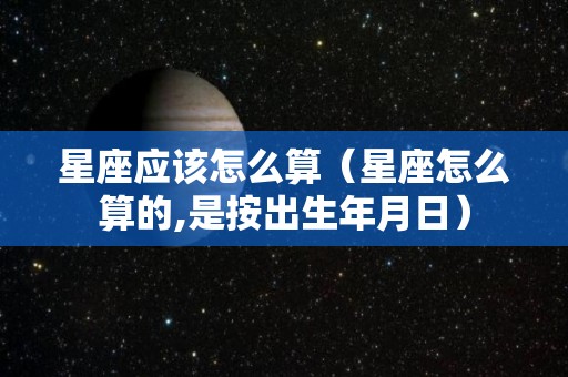 星座应该怎么算（星座怎么算的,是按出生年月日）