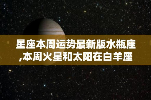 星座本周运势最新版水瓶座,本周火星和太阳在白羊座相冲，爱与变化会比较快来得快