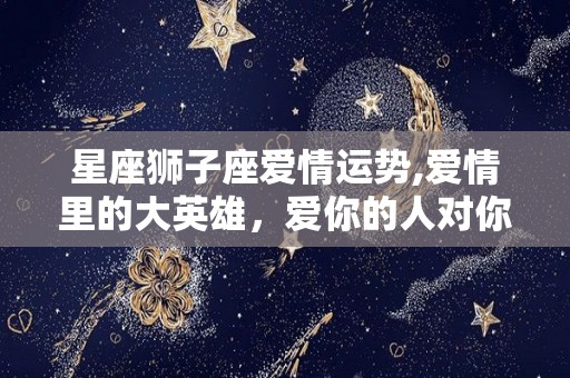 星座狮子座爱情运势,爱情里的大英雄，爱你的人对你来说是最好的开始