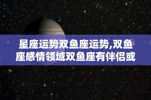 星座运势双鱼座运势,双鱼座感情领域双鱼座有伴侣或有朋友出现或是你和另一半有矛盾