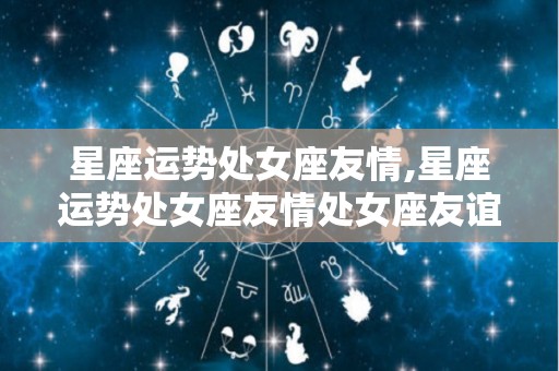 星座运势处女座友情,星座运势处女座友情处女座友谊问题友情不深而与难