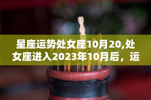 星座运势处女座10月20,处女座进入2023年10月后，运势有大起大落之势，有机会翻身的机会