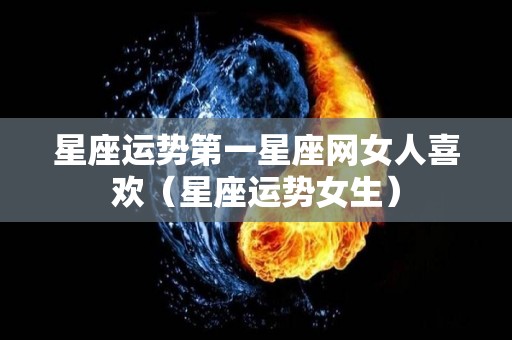 星座运势第一星座网女人喜欢（星座运势女生）