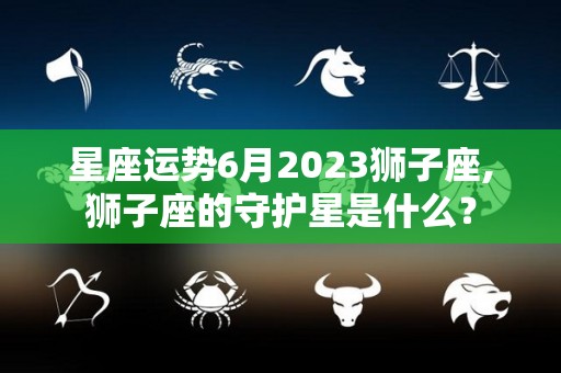 星座运势6月2023狮子座,狮子座的守护星是什么？