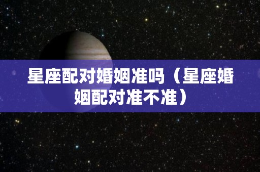 星座配对婚姻准吗（星座婚姻配对准不准）