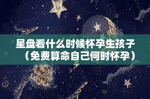 星盘看什么时候怀孕生孩子（免费算命自己何时怀孕）