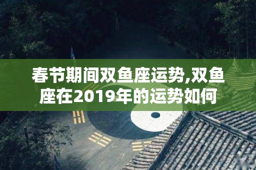 春节期间双鱼座运势,双鱼座在2019年的运势如何