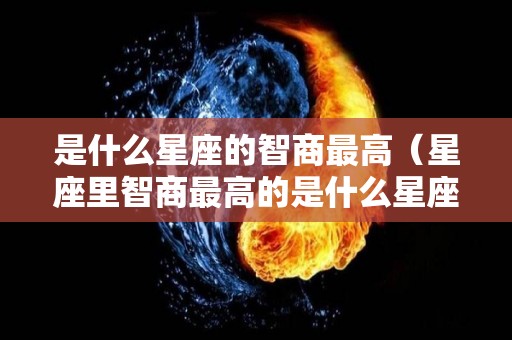 是什么星座的智商最高（星座里智商最高的是什么星座）