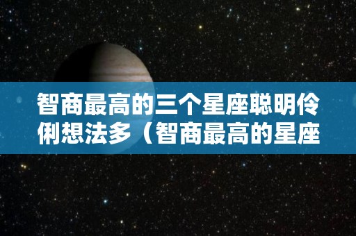 智商最高的三个星座聪明伶俐想法多（智商最高的星座是什么星座?）