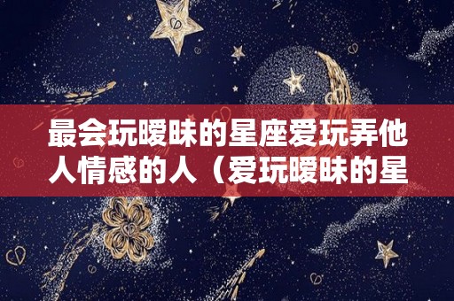 最会玩暧昧的星座爱玩弄他人情感的人（爱玩暧昧的星座女）