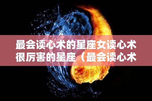 最会读心术的星座女读心术很厉害的星座（最会读心术的三个星座）