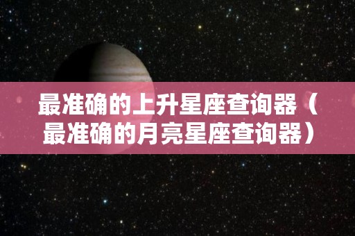 最准确的上升星座查询器（最准确的月亮星座查询器）