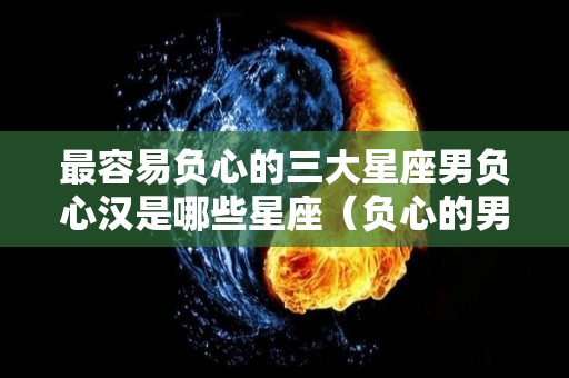 最容易负心的三大星座男负心汉是哪些星座（负心的男人什么下场）