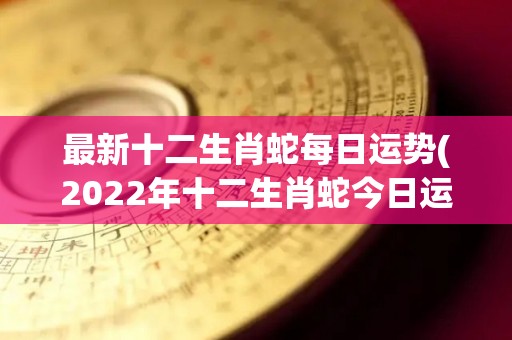 最新十二生肖蛇每日运势(2022年十二生肖蛇今日运势预测)