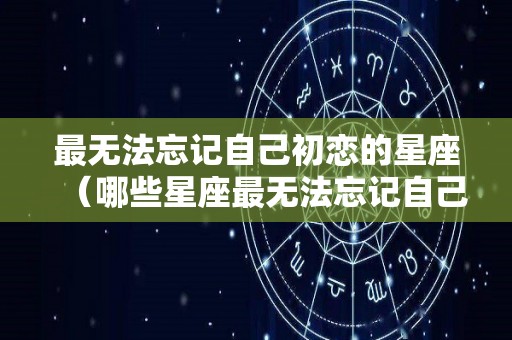 最无法忘记自己初恋的星座（哪些星座最无法忘记自己的初恋?）