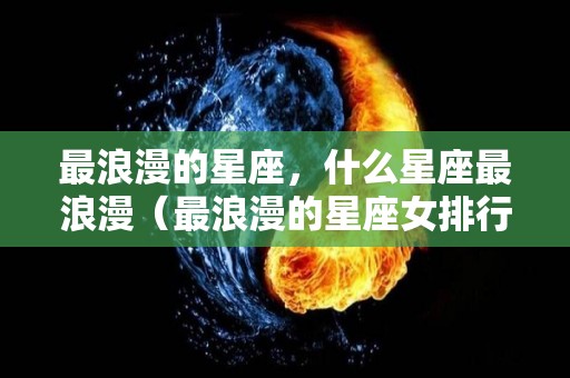 最浪漫的星座，什么星座最浪漫（最浪漫的星座女排行榜）