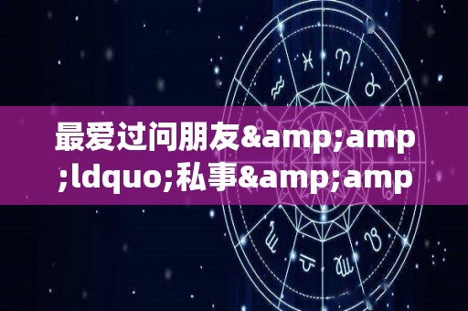 最爱过问朋友&ldquo;私事&rdquo;的星座的简单介绍