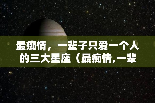 最痴情，一辈子只爱一个人的三大星座（最痴情,一辈子只爱一个人的三大星座女）