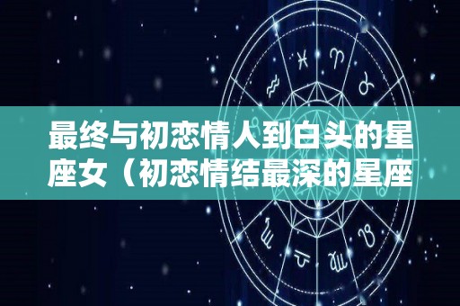 最终与初恋情人到白头的星座女（初恋情结最深的星座女）