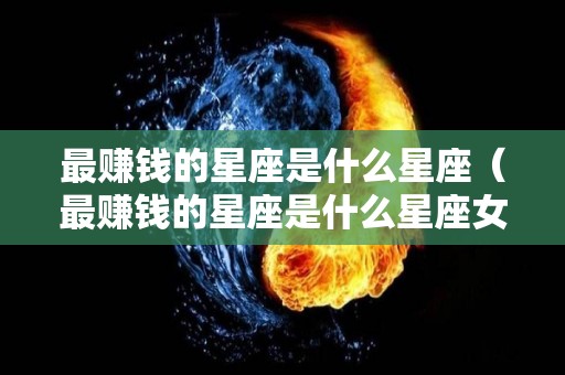 最赚钱的星座是什么星座（最赚钱的星座是什么星座女）