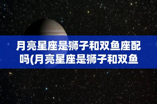 月亮星座是狮子和双鱼座配吗(月亮星座是狮子和双鱼座配吗女生)