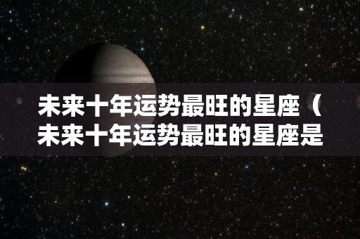 未来十年运势最旺的星座（未来十年运势最旺的星座是什么）