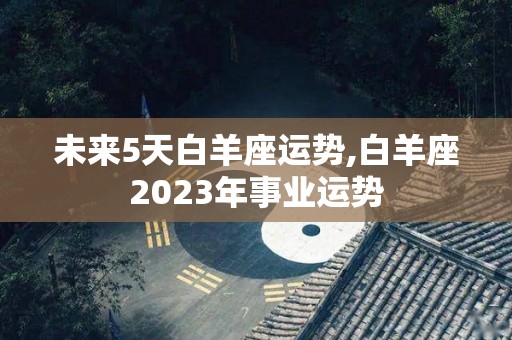 未来5天白羊座运势,白羊座2023年事业运势