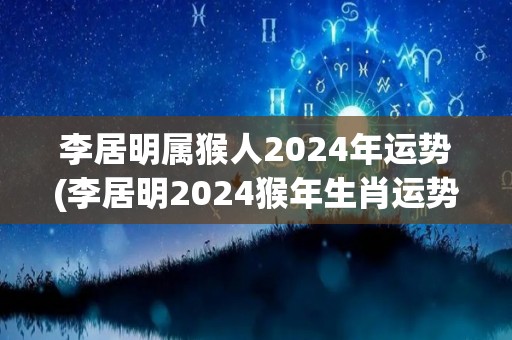 李居明属猴人2024年运势(李居明2024猴年生肖运势预测)