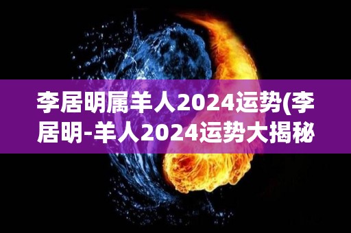 李居明属羊人2024运势(李居明-羊人2024运势大揭秘！)