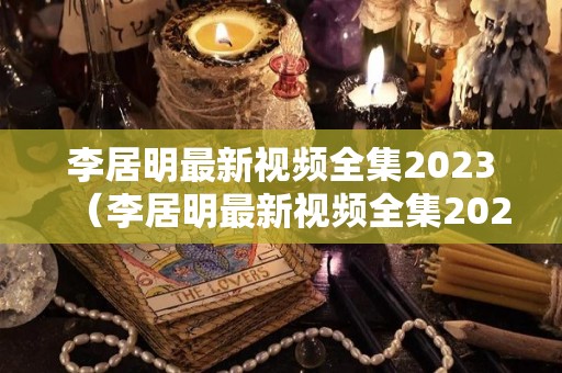 李居明最新视频全集2023（李居明最新视频全集2022贴挥春）