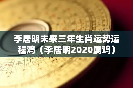 李居明未来三年生肖运势运程鸡（李居明2020属鸡）