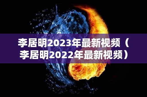 李居明2023年最新视频（李居明2022年最新视频）