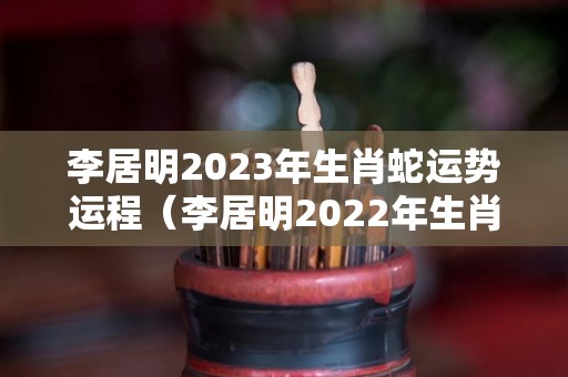 李居明2023年生肖蛇运势运程（李居明2022年生肖蛇运势运程）