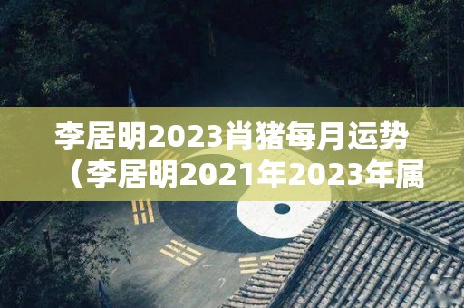 李居明2023肖猪每月运势（李居明2021年2023年属猪运程）