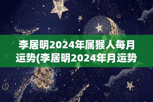 李居明2024年属猴人每月运势(李居明2024年月运势预测)