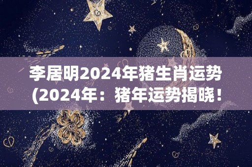 李居明2024年猪生肖运势(2024年：猪年运势揭晓！李居明解读猪年福运！)