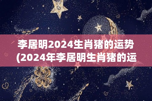 李居明2024生肖猪的运势(2024年李居明生肖猪的运势预测)