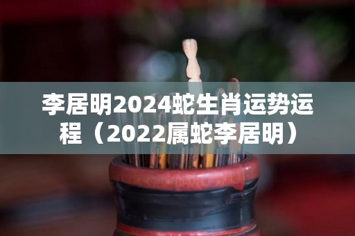 李居明2024蛇生肖运势运程（2022属蛇李居明）