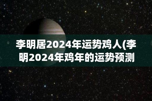 李明居2024年运势鸡人(李明2024年鸡年的运势预测)