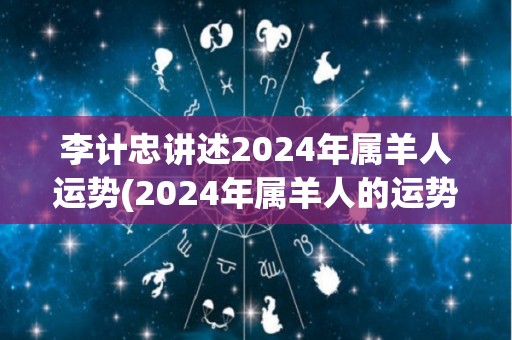 李计忠讲述2024年属羊人运势(2024年属羊人的运势详解)