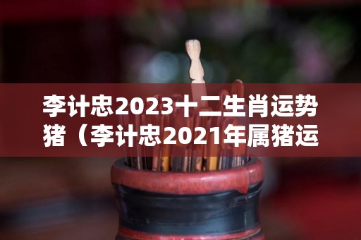 李计忠2023十二生肖运势猪（李计忠2021年属猪运势）