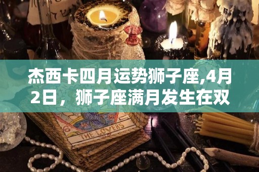 杰西卡四月运势狮子座,4月2日，狮子座满月发生在双子座9度，会带来强烈的冲动