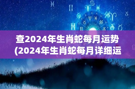 查2024年生肖蛇每月运势(2024年生肖蛇每月详细运势，看看你的本命年会有怎样的变化！)