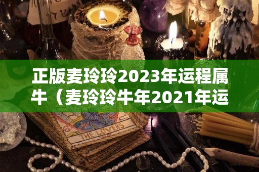 正版麦玲玲2023年运程属牛（麦玲玲牛年2021年运势）