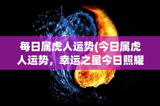 每日属虎人运势(今日属虎人运势，幸运之星今日照耀！)