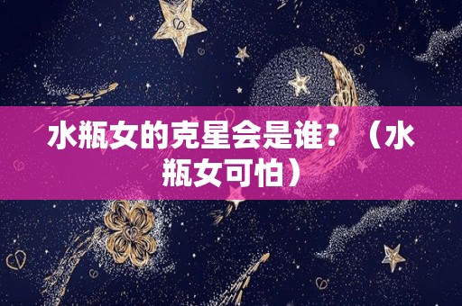 水瓶女的克星会是谁？（水瓶女可怕）