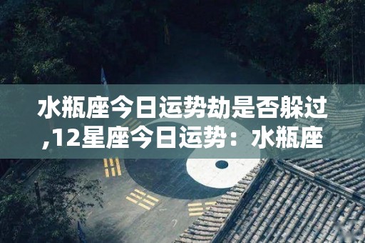 水瓶座今日运势劫是否躲过,12星座今日运势：水瓶座：建议不要太过投入他人的利益